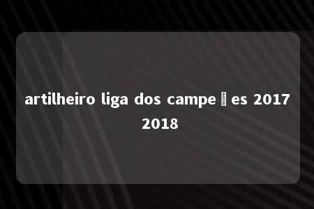 artilheiro liga dos campeões 2017 2018