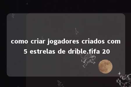 como criar jogadores criados com 5 estrelas de drible.fifa 20