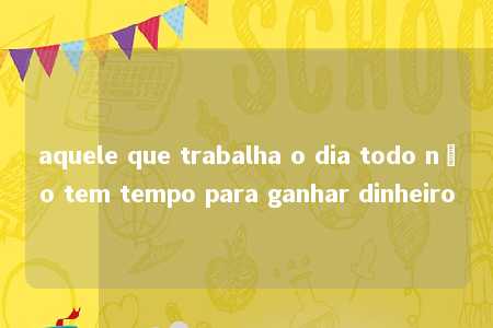 aquele que trabalha o dia todo não tem tempo para ganhar dinheiro