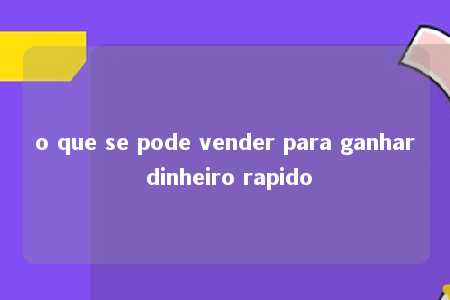 o que se pode vender para ganhar dinheiro rapido