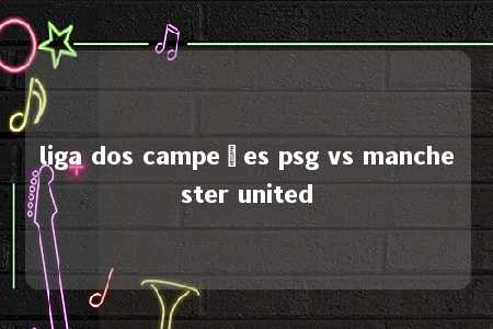 liga dos campeões psg vs manchester united