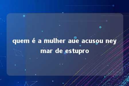 quem é a mulher aue acusou neymar de estupro