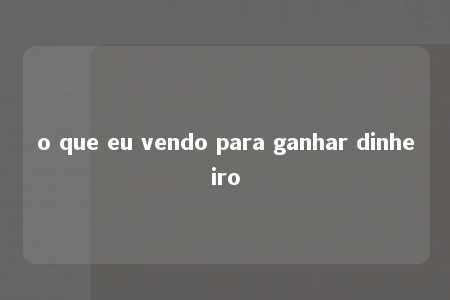 o que eu vendo para ganhar dinheiro