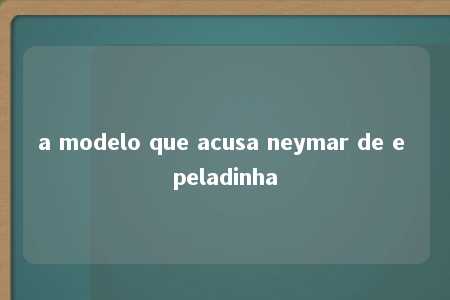 a modelo que acusa neymar de e peladinha