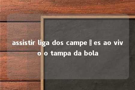 assistir liga dos campeões ao vivo o tampa da bola