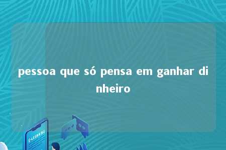 pessoa que só pensa em ganhar dinheiro