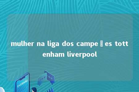 mulher na liga dos campeões tottenham liverpool