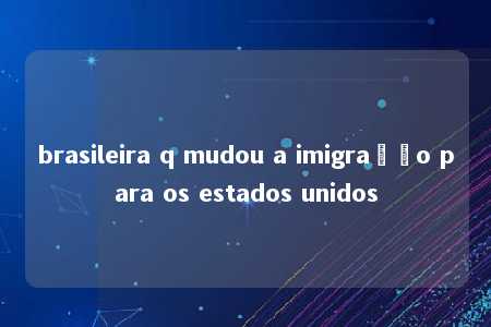 brasileira q mudou a imigração para os estados unidos