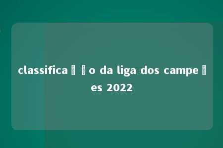 classificação da liga dos campeões 2022