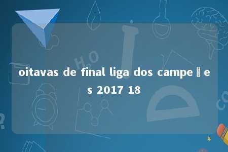 oitavas de final liga dos campeões 2017 18