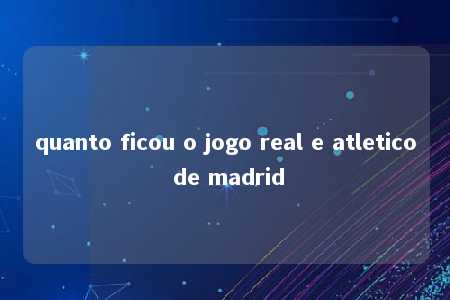 quanto ficou o jogo real e atletico de madrid