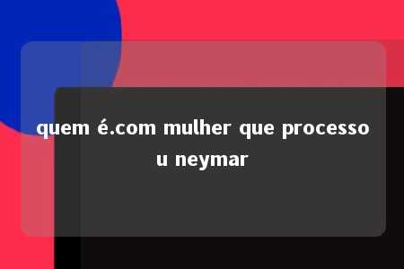 quem é.com mulher que processou neymar