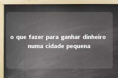 o que fazer para ganhar dinheiro numa cidade pequena