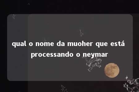 qual o nome da muoher que está processando o neymar