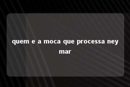 quem e a moca que processa neymar