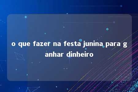 o que fazer na festa junina para ganhar dinheiro