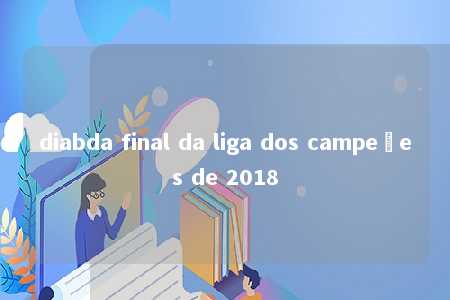 diabda final da liga dos campeões de 2018