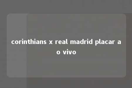 corinthians x real madrid placar ao vivo