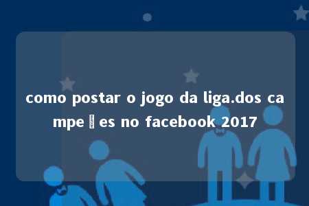 como postar o jogo da liga.dos campeões no facebook 2017