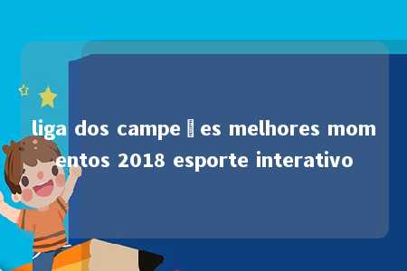 liga dos campeões melhores momentos 2018 esporte interativo