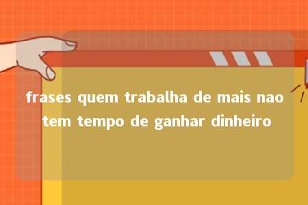 frases quem trabalha de mais nao tem tempo de ganhar dinheiro