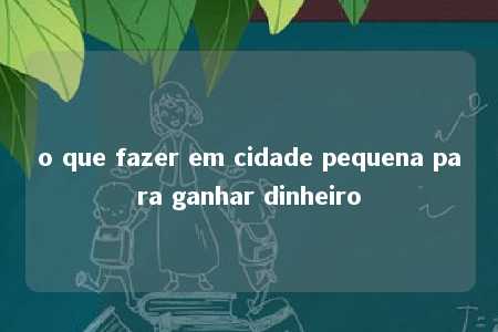 o que fazer em cidade pequena para ganhar dinheiro