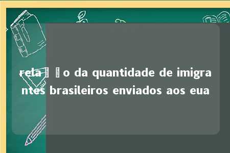 relação da quantidade de imigrantes brasileiros enviados aos eua