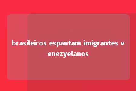 brasileiros espantam imigrantes venezyelanos