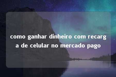 como ganhar dinheiro com recarga de celular no mercado pago