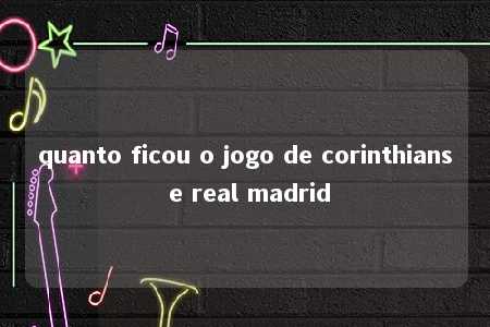 quanto ficou o jogo de corinthians e real madrid