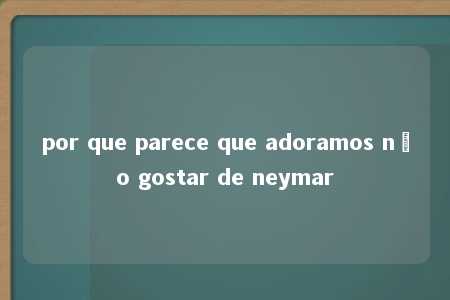 por que parece que adoramos não gostar de neymar