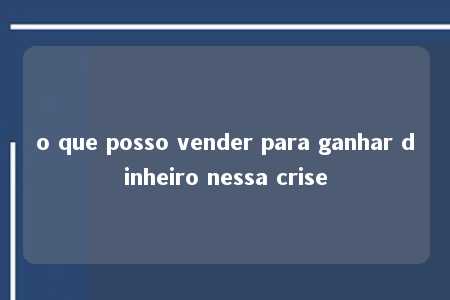 o que posso vender para ganhar dinheiro nessa crise