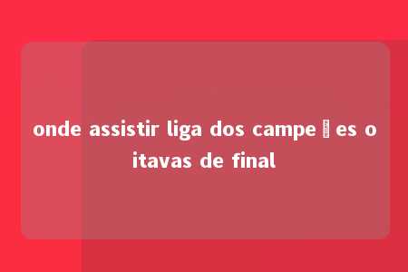 onde assistir liga dos campeões oitavas de final