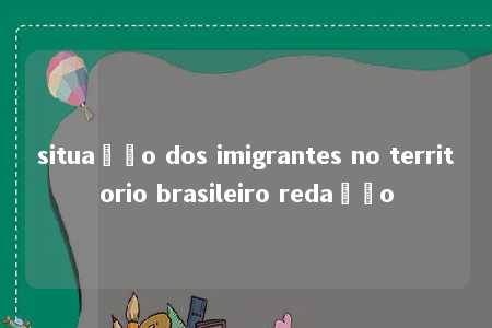 situação dos imigrantes no territorio brasileiro redação