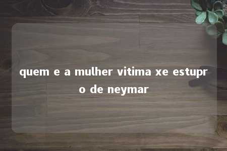 quem e a mulher vitima xe estupro de neymar