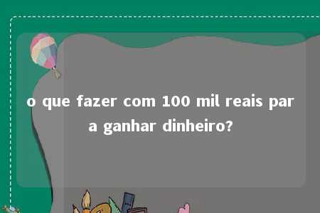 o que fazer com 100 mil reais para ganhar dinheiro?