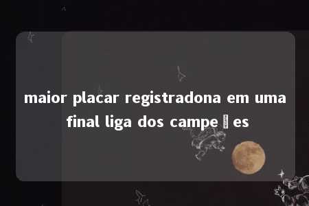 maior placar registradona em uma final liga dos campeões