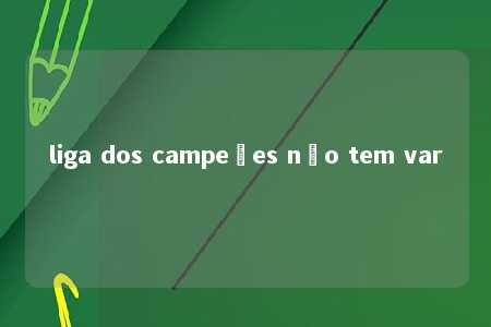 liga dos campeões não tem var