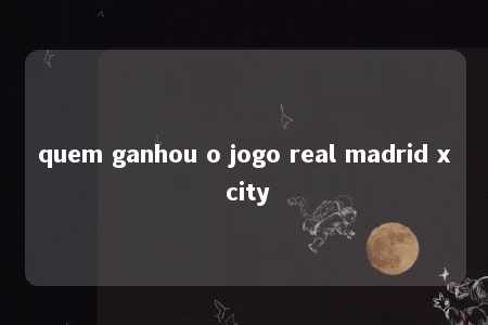 quem ganhou o jogo real madrid x city