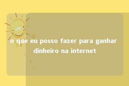 o que eu posso fazer para ganhar dinheiro na internet