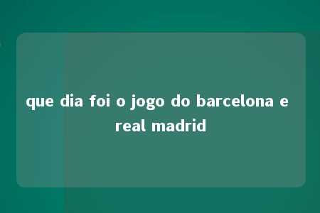 que dia foi o jogo do barcelona e real madrid