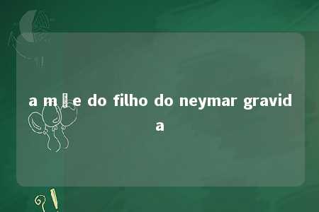 a mãe do filho do neymar gravida