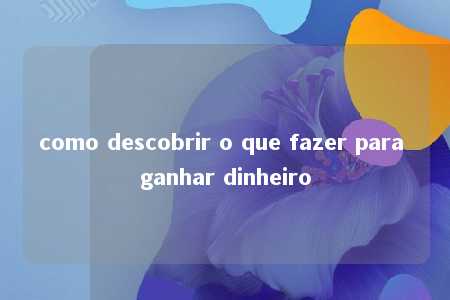 como descobrir o que fazer para ganhar dinheiro