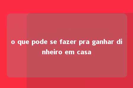 o que pode se fazer pra ganhar dinheiro em casa