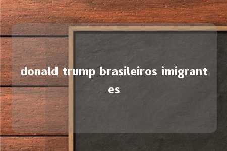 donald trump brasileiros imigrantes