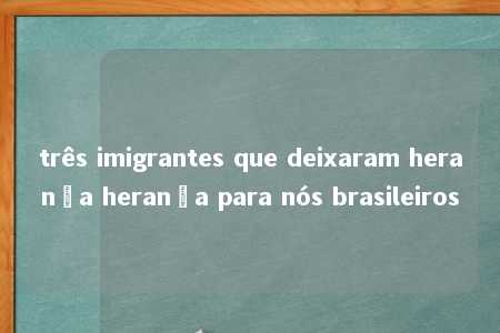 três imigrantes que deixaram herança herança para nós brasileiros