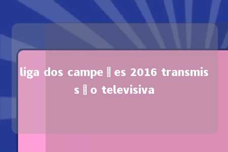 liga dos campeões 2016 transmissão televisiva