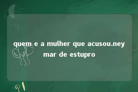 quem e a mulher que acusou.neymar de estupro