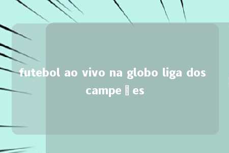 futebol ao vivo na globo liga dos campeões