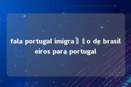 fala portugal imigração de brasileiros para portugal